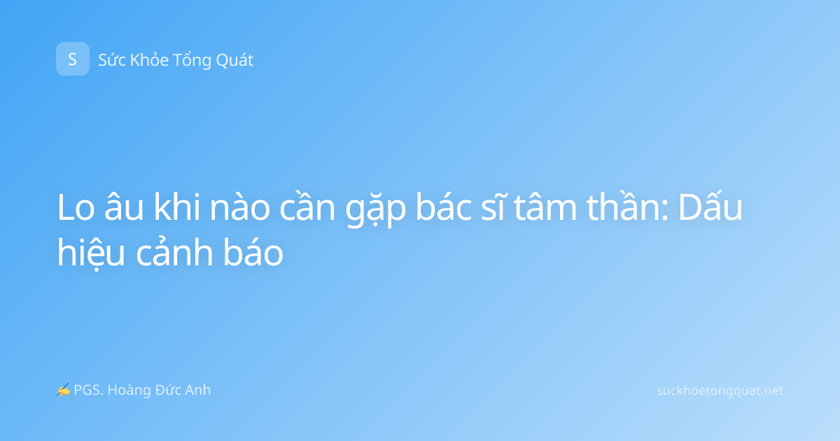 Lo âu khi nào cần gặp bác sĩ tâm thần: Dấu hiệu cảnh báo